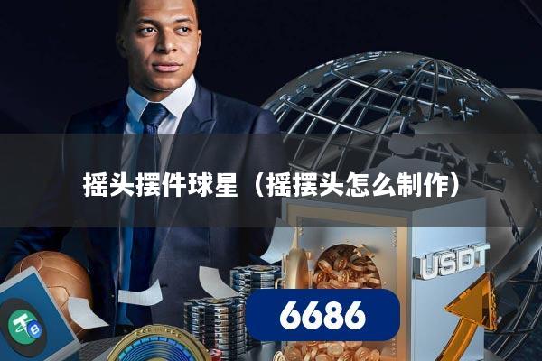 摇头摆件球星（摇摆头怎么制作）