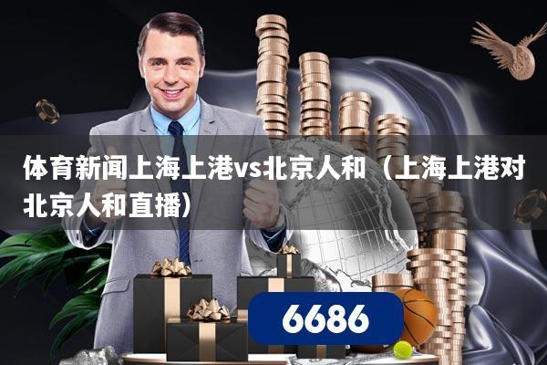 体育新闻上海上港vs北京人和（上海上港对北京人和直播）