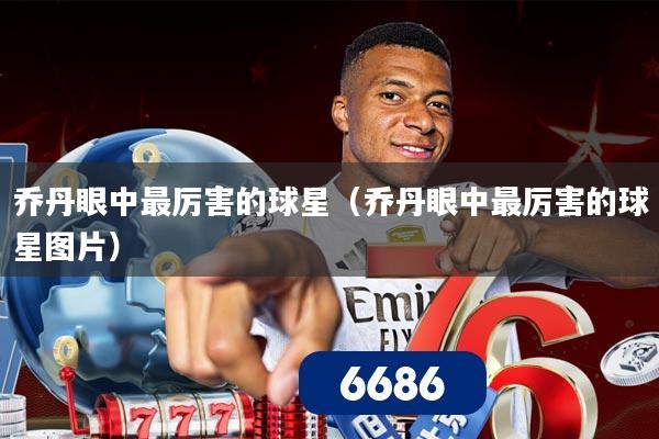 乔丹眼中最厉害的球星（乔丹眼中最厉害的球星图片）