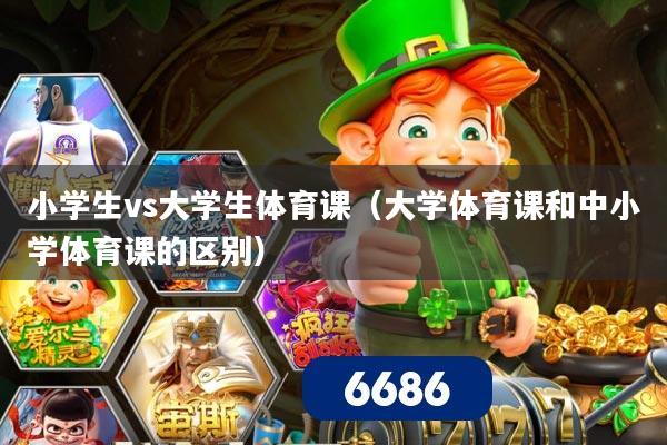 小学生vs大学生体育课（大学体育课和中小学体育课的区别）