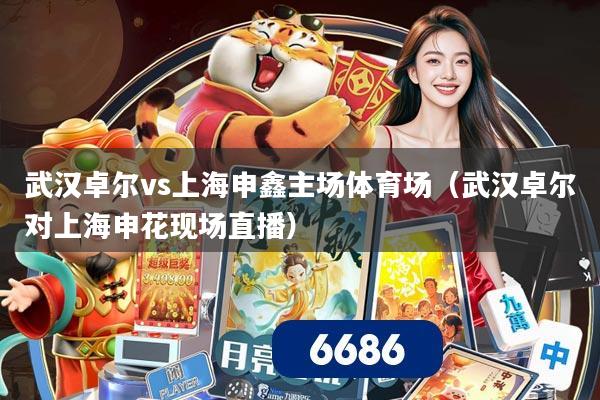武汉卓尔vs上海申鑫主场体育场(武汉卓尔对上海申花现场直播)